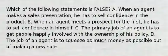 Which of the following statements is FALSE? A. When an agent makes a sales presentation, he has to sell confidence in the product. B. When an agent meets a prospect for the first, he has to sell confidence in himself. C. The primary job of an agent is to get people happily involved with the ownership of his policy. D. The job of an agent is to squeeze as much money as possible out of making a new sale.