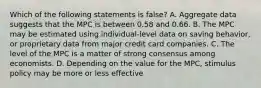 Which of the following statements is false? A. Aggregate data suggests that the MPC is between 0.58 and 0.66. B. The MPC may be estimated using individual-level data on saving behavior, or proprietary data from major credit card companies. C. The level of the MPC is a matter of strong consensus among economists. D. Depending on the value for the MPC, stimulus policy may be more or less effective