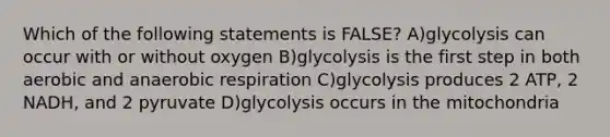 Which of the following statements is FALSE? A)glycolysis can occur with or without oxygen B)glycolysis is the first step in both aerobic and anaerobic respiration C)glycolysis produces 2 ATP, 2 NADH, and 2 pyruvate D)glycolysis occurs in the mitochondria