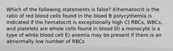 Which of the following statements is false? A)hematocrit is the ratio of red blood cells found in the blood B polycythemia is indicated if the hematocrit is exceptionally high C) RBCs, WBCs, and platelets are whole cells found in blood D) a monocyte is a type of white blood cell E) anemia may be present if there is an abnormally low number of RBCs