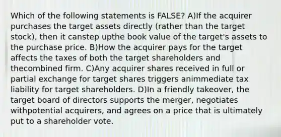 Which of the following statements is FALSE? A)If the acquirer purchases the target assets directly (rather than the target stock), then it canstep upthe book value of the target's assets to the purchase price. B)How the acquirer pays for the target affects the taxes of both the target shareholders and thecombined firm. C)Any acquirer shares received in full or partial exchange for target shares triggers animmediate tax liability for target shareholders. D)In a friendly takeover, the target board of directors supports the merger, negotiates withpotential acquirers, and agrees on a price that is ultimately put to a shareholder vote.