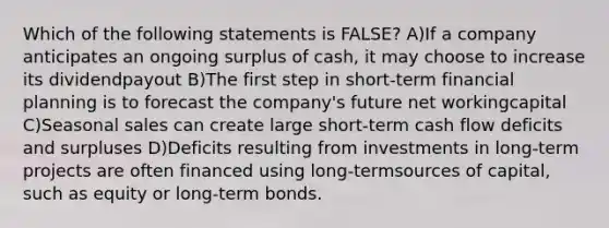 Which of the following statements is FALSE? A)If a company anticipates an ongoing surplus of cash, it may choose to increase its dividendpayout B)The first step in short-term financial planning is to forecast the company's future net workingcapital C)Seasonal sales can create large short-term cash flow deficits and surpluses D)Deficits resulting from investments in long-term projects are often financed using long-termsources of capital, such as equity or long-term bonds.