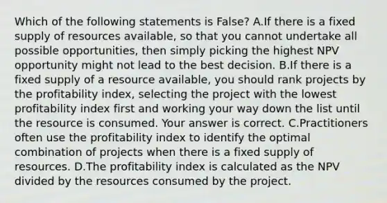 Which of the following statements is False? A.If there is a fixed supply of resources​ available, so that you cannot undertake all possible​ opportunities, then simply picking the highest NPV opportunity might not lead to the best decision. B.If there is a fixed supply of a resource​ available, you should rank projects by the profitability​ index, selecting the project with the lowest profitability index first and working your way down the list until the resource is consumed. Your answer is correct. C.Practitioners often use the profitability index to identify the optimal combination of projects when there is a fixed supply of resources. D.The profitability index is calculated as the NPV divided by the resources consumed by the project.