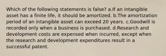 Which of the following statements is false? a.If an intangible asset has a finite life, it should be amortized. b.The amortization period of an intangible asset can exceed 20 years. c.Goodwill is recorded only when a business is purchased. d.Research and development costs are expensed when incurred, except when the research and development expenditures result in a successful patent.