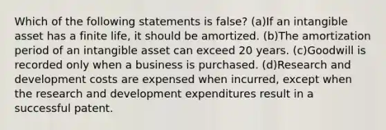 Which of the following statements is false? (a)If an intangible asset has a finite life, it should be amortized. (b)The amortization period of an intangible asset can exceed 20 years. (c)Goodwill is recorded only when a business is purchased. (d)Research and development costs are expensed when incurred, except when the research and development expenditures result in a successful patent.