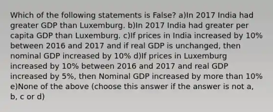 Which of the following statements is False? a)In 2017 India had greater GDP than Luxemburg. b)In 2017 India had greater per capita GDP than Luxemburg. c)If prices in India increased by 10% between 2016 and 2017 and if real GDP is unchanged, then nominal GDP increased by 10% d)If prices in Luxemburg increased by 10% between 2016 and 2017 and real GDP increased by 5%, then Nominal GDP increased by more than 10% e)None of the above (choose this answer if the answer is not a, b, c or d)