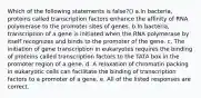 Which of the following statements is false?() a.In bacteria, proteins called transcription factors enhance the affinity of RNA polymerase to the promoter sites of genes. b.In bacteria, transcription of a gene is initiated when the RNA polymerase by itself recognizes and binds to the promoter of the gene. c. The initiation of gene transcription in eukaryotes requires the binding of proteins called transcription factors to the TATA box in the promoter region of a gene. d. A relaxation of chromatin packing in eukaryotic cells can facilitate the binding of transcription factors to a promoter of a gene. e. All of the listed responses are correct.