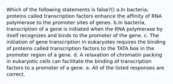 Which of the following statements is false?() a.In bacteria, proteins called transcription factors enhance the affinity of RNA polymerase to the promoter sites of genes. b.In bacteria, transcription of a gene is initiated when the RNA polymerase by itself recognizes and binds to the promoter of the gene. c. The initiation of gene transcription in eukaryotes requires the binding of proteins called transcription factors to the TATA box in the promoter region of a gene. d. A relaxation of chromatin packing in eukaryotic cells can facilitate the binding of transcription factors to a promoter of a gene. e. All of the listed responses are correct.