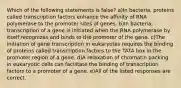 Which of the following statements is false? a)In bacteria, proteins called transcription factors enhance the affinity of RNA polymerase to the promoter sites of genes. b)In bacteria, transcription of a gene is initiated when the RNA polymerase by itself recognizes and binds to the promoter of the gene. c)The initiation of gene transcription in eukaryotes requires the binding of proteins called transcription factors to the TATA box in the promoter region of a gene. d)A relaxation of chromatin packing in eukaryotic cells can facilitate the binding of transcription factors to a promoter of a gene. e)All of the listed responses are correct.