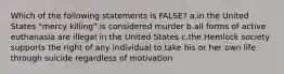 Which of the following statements is FALSE? a.in the United States "mercy killing" is considered murder b.all forms of active euthanasia are illegal in the United States c.the Hemlock society supports the right of any individual to take his or her own life through suicide regardless of motivation