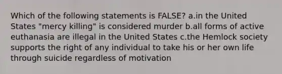 Which of the following statements is FALSE? a.in the United States "mercy killing" is considered murder b.all forms of active euthanasia are illegal in the United States c.the Hemlock society supports the right of any individual to take his or her own life through suicide regardless of motivation