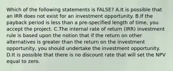 Which of the following statements is FALSE? A.It is possible that an IRR does not exist for an investment opportunity. B.If the payback period is less than a pre-specified length of time, you accept the project. C.The internal rate of return (IRR) investment rule is based upon the notion that if the return on other alternatives is greater than the return on the investment opportunity, you should undertake the investment opportunity. D.It is possible that there is no discount rate that will set the NPV equal to zero.