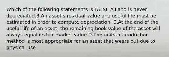 Which of the following statements is FALSE A.Land is never depreciated.B.An asset's residual value and useful life must be estimated in order to compute depreciation. C.At the end of the useful life of an asset, the remaining book value of the asset will always equal its fair market value D.The units-of-production method is most appropriate for an asset that wears out due to physical use.