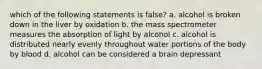 which of the following statements is false? a. alcohol is broken down in the liver by oxidation b. the mass spectrometer measures the absorption of light by alcohol c. alcohol is distributed nearly evenly throughout water portions of the body by blood d. alcohol can be considered a brain depressant