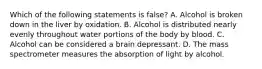 Which of the following statements is​ false? A. Alcohol is broken down in the liver by oxidation. B. Alcohol is distributed nearly evenly throughout water portions of the body by blood. C. Alcohol can be considered a brain depressant. D. The mass spectrometer measures the absorption of light by alcohol.