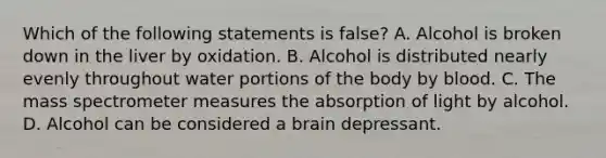 Which of the following statements is​ false? A. Alcohol is broken down in the liver by oxidation. B. Alcohol is distributed nearly evenly throughout water portions of the body by blood. C. The mass spectrometer measures the absorption of light by alcohol. D. Alcohol can be considered a brain depressant.