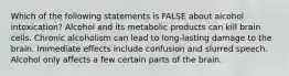 Which of the following statements is FALSE about alcohol intoxication? Alcohol and its metabolic products can kill brain cells. Chronic alcoholism can lead to long-lasting damage to the brain. Immediate effects include confusion and slurred speech. Alcohol only affects a few certain parts of the brain.