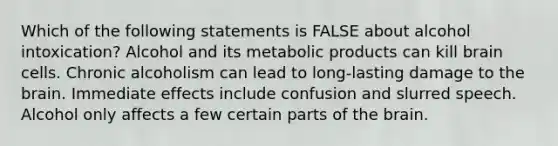 Which of the following statements is FALSE about alcohol intoxication? Alcohol and its metabolic products can kill brain cells. Chronic alcoholism can lead to long-lasting damage to the brain. Immediate effects include confusion and slurred speech. Alcohol only affects a few certain parts of the brain.