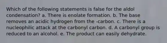 Which of the following statements is false for the aldol condensation? a. There is enolate formation. b. The base removes an acidic hydrogen from the -carbon. c. There is a nucleophilic attack at the carbonyl carbon. d. A carbonyl group is reduced to an alcohol. e. The product can easily dehydrate.