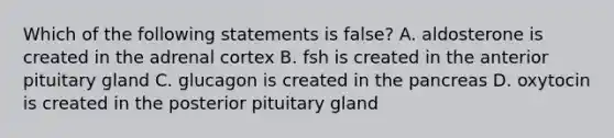 Which of the following statements is false? A. aldosterone is created in the adrenal cortex B. fsh is created in the anterior pituitary gland C. glucagon is created in the pancreas D. oxytocin is created in the posterior pituitary gland