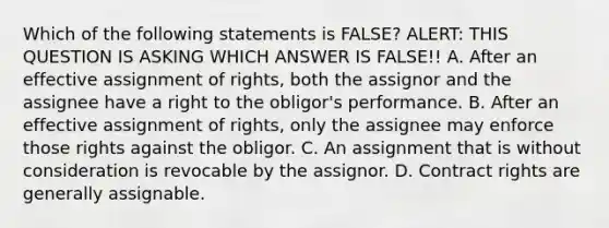 Which of the following statements is FALSE? ALERT: THIS QUESTION IS ASKING WHICH ANSWER IS FALSE!! A. After an effective assignment of rights, both the assignor and the assignee have a right to the obligor's performance. B. After an effective assignment of rights, only the assignee may enforce those rights against the obligor. C. An assignment that is without consideration is revocable by the assignor. D. Contract rights are generally assignable.