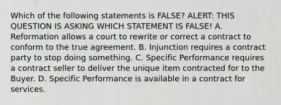 Which of the following statements is FALSE? ALERT: THIS QUESTION IS ASKING WHICH STATEMENT IS FALSE! A. Reformation allows a court to rewrite or correct a contract to conform to the true agreement. B. Injunction requires a contract party to stop doing something. C. Specific Performance requires a contract seller to deliver the unique item contracted for to the Buyer. D. Specific Performance is available in a contract for services.