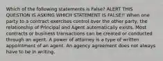 Which of the following statements is False? ALERT THIS QUESTION IS ASKING WHICH STATEMENT IS FALSE!! When one party to a contract exercises control over the other party, the relationship of Principal and Agent automatically exists. Most contracts or business transactions can be created or conducted through an agent. A power of attorney is a type of written appointment of an agent. An agency agreement does not always have to be in writing.