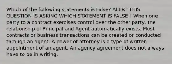 Which of the following statements is False? ALERT THIS QUESTION IS ASKING WHICH STATEMENT IS FALSE!! When one party to a contract exercises control over the other party, the relationship of Principal and Agent automatically exists. Most contracts or business transactions can be created or conducted through an agent. A power of attorney is a type of written appointment of an agent. An agency agreement does not always have to be in writing.