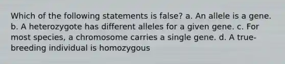 Which of the following statements is false? a. An allele is a gene. b. A heterozygote has different alleles for a given gene. c. For most species, a chromosome carries a single gene. d. A true-breeding individual is homozygous