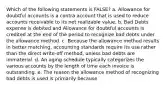 Which of the following statements is FALSE? a. Allowance for doubtful accounts is a contra account that is used to reduce accounts receivable to its net realizable value. b. Bad Debts expense is debited and Allowance for doubtful accounts is credited at the end of the period to recognize bad debts under the allowance method. c. Because the allowance method results in better matching, accounting standards require its use rather than the direct write-off method, unless bad debts are immaterial. d. An aging schedule typically categorizes the various accounts by the length of time each invoice is outstanding. e. The reason the allowance method of recognizing bad debts is used is primarily because