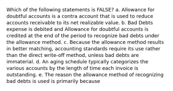 Which of the following statements is FALSE? a. Allowance for doubtful accounts is a contra account that is used to reduce accounts receivable to its net realizable value. b. Bad Debts expense is debited and Allowance for doubtful accounts is credited at the end of the period to recognize bad debts under the allowance method. c. Because the allowance method results in better matching, accounting standards require its use rather than the direct write-off method, unless bad debts are immaterial. d. An aging schedule typically categorizes the various accounts by the length of time each invoice is outstanding. e. The reason the allowance method of recognizing bad debts is used is primarily because