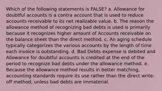 Which of the following statements is FALSE? a. Allowance for doubtful accounts is a contra account that is used to reduce accounts receivable to its net realizable value. b. The reason the allowance method of recognizing bad debts is used is primarily because it recognizes higher amount of Accounts receivable on the balance sheet than the direct method. c. An aging schedule typically categorizes the various accounts by the length of time each invoice is outstanding. d. Bad Debts expense is debited and Allowance for doubtful accounts is credited at the end of the period to recognize bad debts under the allowance method. e. Because the allowance method results in better matching, accounting standards require its use rather than the direct write-off method, unless bad debts are immaterial.