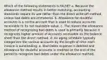 Which of the following statements is FALSE? a. Because the allowance method results in better matching, accounting standards require its use rather than the direct write-off method, unless bad debts are immaterial. b. Allowance for doubtful accounts is a contra account that is used to reduce accounts receivable to its net realizable value. c. The reason the allowance method of recognizing bad debts is used is primarily because it recognizes higher amount of Accounts receivable on the balance sheet than the direct method. d. An aging schedule typically categorizes the various accounts by the length of time each invoice is outstanding. e. Bad Debts expense is debited and Allowance for doubtful accounts is credited at the end of the period to recognize bad debts under the allowance method.