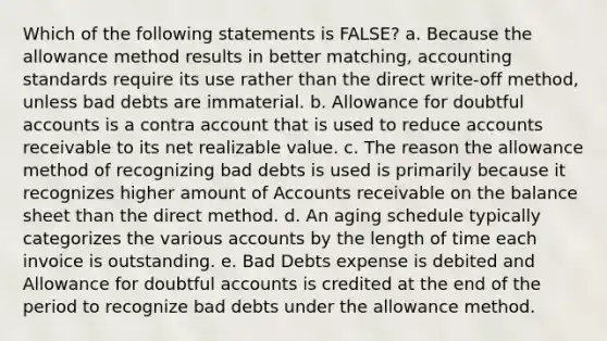 Which of the following statements is FALSE? a. Because the allowance method results in better matching, accounting standards require its use rather than the direct write-off method, unless bad debts are immaterial. b. Allowance for doubtful accounts is a contra account that is used to reduce accounts receivable to its net realizable value. c. The reason the allowance method of recognizing bad debts is used is primarily because it recognizes higher amount of Accounts receivable on the balance sheet than the direct method. d. An aging schedule typically categorizes the various accounts by the length of time each invoice is outstanding. e. Bad Debts expense is debited and Allowance for doubtful accounts is credited at the end of the period to recognize bad debts under the allowance method.