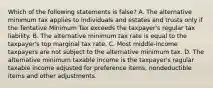 Which of the following statements is false? A. The alternative minimum tax applies to individuals and estates and trusts only if the Tentative Minimum Tax exceeds the taxpayer's regular tax liability. B. The alternative minimum tax rate is equal to the taxpayer's top marginal tax rate. C. Most middle-income taxpayers are not subject to the alternative minimum tax. D. The alternative minimum taxable income is the taxpayer's regular taxable income adjusted for preference items, nondeductible items and other adjustments.