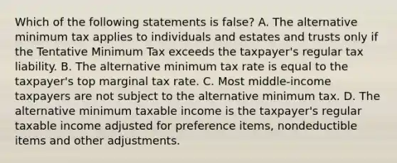 Which of the following statements is false? A. The alternative minimum tax applies to individuals and estates and trusts only if the Tentative Minimum Tax exceeds the taxpayer's regular tax liability. B. The alternative minimum tax rate is equal to the taxpayer's top marginal tax rate. C. Most middle-income taxpayers are not subject to the alternative minimum tax. D. The alternative minimum taxable income is the taxpayer's regular taxable income adjusted for preference items, nondeductible items and other adjustments.