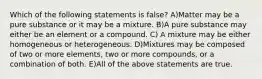 Which of the following statements is false? A)Matter may be a pure substance or it may be a mixture. B)A pure substance may either be an element or a compound. C) A mixture may be either homogeneous or heterogeneous. D)Mixtures may be composed of two or more elements, two or more compounds, or a combination of both. E)All of the above statements are true.