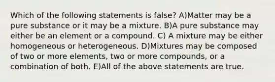 Which of the following statements is false? A)Matter may be a pure substance or it may be a mixture. B)A pure substance may either be an element or a compound. C) A mixture may be either homogeneous or heterogeneous. D)Mixtures may be composed of two or more elements, two or more compounds, or a combination of both. E)All of the above statements are true.