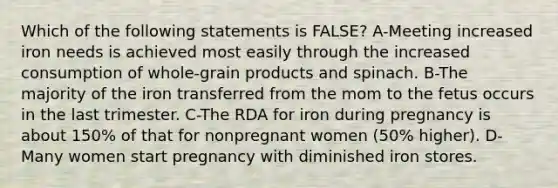 Which of the following statements is FALSE? A-Meeting increased iron needs is achieved most easily through the increased consumption of whole-grain products and spinach. B-The majority of the iron transferred from the mom to the fetus occurs in the last trimester. C-The RDA for iron during pregnancy is about 150% of that for nonpregnant women (50% higher). D-Many women start pregnancy with diminished iron stores.