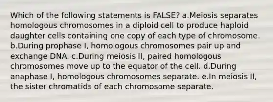 Which of the following statements is FALSE? a.Meiosis separates homologous chromosomes in a diploid cell to produce haploid daughter cells containing one copy of each type of chromosome. b.During prophase I, homologous chromosomes pair up and exchange DNA. c.During meiosis II, paired homologous chromosomes move up to the equator of the cell. d.During anaphase I, homologous chromosomes separate. e.In meiosis II, the sister chromatids of each chromosome separate.