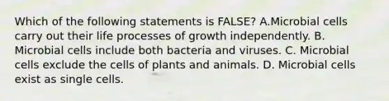 Which of the following statements is FALSE? A.Microbial cells carry out their life processes of growth independently. B. Microbial cells include both bacteria and viruses. C. Microbial cells exclude the cells of plants and animals. D. Microbial cells exist as single cells.