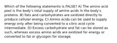 Which of the following statements is FALSE? A) The amino acid pool is the body's total supply of amino acids in the body's proteins. B) Fats and carbohydrates are oxidized directly to produce cellular energy. C) Amino acids can be used to supply energy only after being converted to a citric acid cycle intermediate. D) Excess carbohydrate and fat can be stored as such, whereas excess amino acids are oxidized for energy or converted to fat or glycogen for storage.