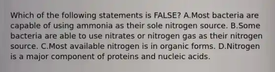 Which of the following statements is FALSE? A.Most bacteria are capable of using ammonia as their sole nitrogen source. B.Some bacteria are able to use nitrates or nitrogen gas as their nitrogen source. C.Most available nitrogen is in organic forms. D.Nitrogen is a major component of proteins and nucleic acids.