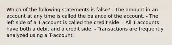 Which of the following statements is false? - The amount in an account at any time is called the balance of the account. - The left side of a T-account is called the credit side. - All T-accounts have both a debit and a credit side. - Transactions are frequently analyzed using a T-account.