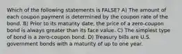 Which of the following statements is FALSE? A) The amount of each coupon payment is determined by the coupon rate of the bond. B) Prior to its maturity date, the price of a zero-coupon bond is always greater than its face value. C) The simplest type of bond is a zero-coupon bond. D) Treasury bills are U.S. government bonds with a maturity of up to one year.