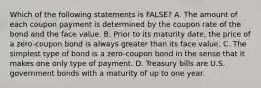 Which of the following statements is FALSE? A. The amount of each coupon payment is determined by the coupon rate of the bond and the face value. B. Prior to its maturity date, the price of a zero-coupon bond is always greater than its face value. C. The simplest type of bond is a zero-coupon bond in the sense that it makes one only type of payment. D. Treasury bills are U.S. government bonds with a maturity of up to one year.