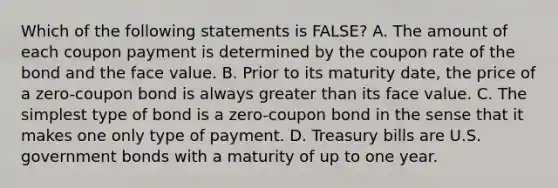 Which of the following statements is FALSE? A. The amount of each coupon payment is determined by the coupon rate of the bond and the face value. B. Prior to its maturity date, the price of a zero-coupon bond is always greater than its face value. C. The simplest type of bond is a zero-coupon bond in the sense that it makes one only type of payment. D. Treasury bills are U.S. government bonds with a maturity of up to one year.