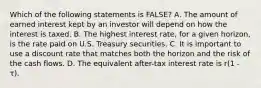 Which of the following statements is FALSE? A. The amount of earned interest kept by an investor will depend on how the interest is taxed. B. The highest interest rate, for a given horizon, is the rate paid on U.S. Treasury securities. C. It is important to use a discount rate that matches both the horizon and the risk of the cash flows. D. The equivalent after-tax interest rate is r(1 - τ).