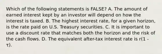 Which of the following statements is FALSE? A. The amount of earned interest kept by an investor will depend on how the interest is taxed. B. The highest interest rate, for a given horizon, is the rate paid on U.S. Treasury securities. C. It is important to use a discount rate that matches both the horizon and the risk of the cash flows. D. The equivalent after-tax interest rate is r(1 - τ).