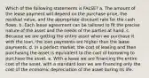 Which of the following statements is FALSE? a. The amount of the lease payment will depend on the purchase price, the residual value, and the appropriate discount rate for the cash flows. b. Each lease agreement can be tailored to fit the precise nature of the asset and the needs of the parties at hand. c. Because we are getting the entire asset when we purchase it with the loan, the loan payments are higher than the lease payments. d. In a perfect market, the cost of leasing and then purchasing the asset is equivalent to the cost of borrowing to purchase the asset. e. With a lease we are financing the entire cost of the asset, with a standard loan we are financing only the cost of the economic depreciation of the asset during its life.